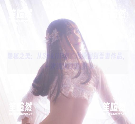隐秘之美：从Sakiiii翎柒的原图到吾妻作品，一次蜕变的旅程！