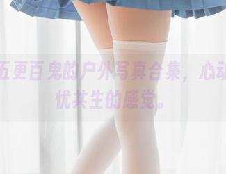 看看五更百鬼的户外写真合集，心动和担忧共生的感觉。